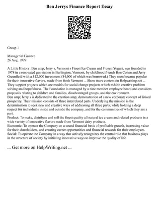 Ben Jerrys Finance Report Essay
Group 1
Managerial Finance
26 Aug, 1999
A Little History: Ben amp; Jerry s, Vermont s Finest Ice Cream and Frozen Yogurt, was founded in
1978 in a renovated gas station in Burlington, Vermont, by childhood friends Ben Cohen and Jerry
Greenfield with a $12,000 investment ($4,000 of which was borrowed.) They soon became popular
for their innovative flavors, made from fresh Vermont ... Show more content on Helpwriting.net ...
They support projects which are models for social change projects which exhibit creative problem
solving and hopefulness. The Foundation is managed by a nine member employee board and considers
proposals relating to children and families, disadvantaged groups, and the environment.
Ben amp; Jerry s is dedicated to the creation amp; demonstration of a new corporate concept of linked
prosperity. Their mission consists of three interrelated parts. Underlying the mission is the
determination to seek new and creative ways of addressing all three parts, while holding a deep
respect for individuals inside and outside the company, and for the communities of which they are a
part.
Product: To make, distribute and sell the finest quality all natural ice cream and related products in a
wide variety of innovative flavors made from Vermont dairy products.
Economic: To operate the Company on a sound financial basis of profitable growth, increasing value
for their shareholders, and creating career opportunities and financial rewards for their employees.
Social: To operate the Company in a way that actively recognizes the central role that business plays
in the structure of society by initiating innovative ways to improve the quality of life
... Get more on HelpWriting.net ...
 