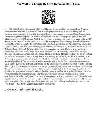She Walks In Beauty By Lord Byron Analysis Essay
Live Life to the Fullest (An analysis of three of Byron s poems and their messages) Lord Byron, a
generation two romantic poet who left an extremely prominent mark in history. Along with his
immense talent in poetry, he was also known for his extreme interest in women. Clara Drummond, a
romantics biographer explains, Byron had many lovers, and most biographers agree that he had
relations with over 1,000 woman. Aside from his immoral activities his poetry is heavily influenced by
Nature, as are most of the romantics poets. Lord Byron explains three messages in each of his three
poems, She Walks in Beauty, To The Ocean, and Don Juan; their messages being carrying yourself in
a proper manner, familiarity at a young age, and how old age brings less excitement. In the poem She
Walks in Beauty by Lord Byron explains one very important message. The way a person carries
themselves can reveal many things about their character. I m today s society there are constantly
changing opinions, new ideas, and false hopes. Through all these different obstacles the ability to keep
the same self through them all is a very sought after quality. In the poem She Walk in Beauty Lord
Byron explains, And on that cheek, and o er that brow, So soft, so calm, yet eloquent (lines 13 14).
Byron is speaking of first impressions. When a person is seen for the first time the impression they
leave will be everlasting and will set the tone for the upcoming relationship. Another point to be made
about Byron s quote is that men are attracted to women who carry themselves gently and mysteriously.
Woman have a tendency to be strong willed and very outspoken, but Byron is suggesting that men
would rather a quiet and respectful women. To The Ocean is another poem written by Lord Byron he
explains another prominent message. Learning and becoming familiar with things at a young
contribute to the ability to try new. Fear causes many people to not try new things and ultimately leads
them to missing out on the real joys of life. Lord Byron explains this point in the poem To The Ocean
when he suggests, And trusted to thy billows far and near, And laid my hand upon thy mane as I do
here, (lines 61 62). In this excerpt Lord Byron explains his
... Get more on HelpWriting.net ...
 