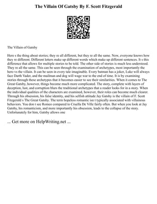 The Villain Of Gatsby By F. Scott Fitzgerald
The Villain of Gatsby
Here s the thing about stories; they re all different, but they re all the same. Now, everyone knows how
they re different. Different letters make up different words which make up different sentences. It s this
difference that allows for multiple stories to be told. The other side of stories is much less understood.
They re all the same. This can be seen through the examination of archetypes, most importantly the
hero vs the villain. It can be seen in every tale imaginable. Every batman has a joker, Luke will always
face Darth Vader, and the mailman and dog will wage war to the end of time. It is by examining
stories through these archetypes that it becomes easier to see their similarities. When it comes to The
Great Gatsby, however, things become much more complicated. The story, complete with layers of
deception, lust, and corruption blurs the traditional archetypes that a reader looks for in a story. When
the individual qualities of the characters are examined, however, their roles can become much clearer.
Through his obsession, his false identity, and his selfish attitude Jay Gatsby is the villain of F. Scott
Fitzgerald s The Great Gatsby. The term hopeless romantic isn t typically associated with villainous
behaviors. You don t see Romeo compared to Cruella De Ville fairly often. But when you look at Jay
Gatsby, his romanticism, and more importantly his obsession, leads to the collapse of the story.
Unfortunately for him, Gatsby allows one
... Get more on HelpWriting.net ...
 