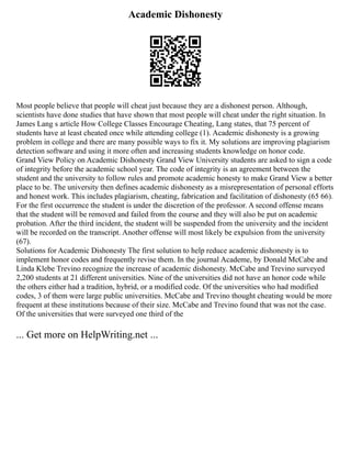 Academic Dishonesty
Most people believe that people will cheat just because they are a dishonest person. Although,
scientists have done studies that have shown that most people will cheat under the right situation. In
James Lang s article How College Classes Encourage Cheating, Lang states, that 75 percent of
students have at least cheated once while attending college (1). Academic dishonesty is a growing
problem in college and there are many possible ways to fix it. My solutions are improving plagiarism
detection software and using it more often and increasing students knowledge on honor code.
Grand View Policy on Academic Dishonesty Grand View University students are asked to sign a code
of integrity before the academic school year. The code of integrity is an agreement between the
student and the university to follow rules and promote academic honesty to make Grand View a better
place to be. The university then defines academic dishonesty as a misrepresentation of personal efforts
and honest work. This includes plagiarism, cheating, fabrication and facilitation of dishonesty (65 66).
For the first occurrence the student is under the discretion of the professor. A second offense means
that the student will be removed and failed from the course and they will also be put on academic
probation. After the third incident, the student will be suspended from the university and the incident
will be recorded on the transcript. Another offense will most likely be expulsion from the university
(67).
Solutions for Academic Dishonesty The first solution to help reduce academic dishonesty is to
implement honor codes and frequently revise them. In the journal Academe, by Donald McCabe and
Linda Klebe Trevino recognize the increase of academic dishonesty. McCabe and Trevino surveyed
2,200 students at 21 different universities. Nine of the universities did not have an honor code while
the others either had a tradition, hybrid, or a modified code. Of the universities who had modified
codes, 3 of them were large public universities. McCabe and Trevino thought cheating would be more
frequent at these institutions because of their size. McCabe and Trevino found that was not the case.
Of the universities that were surveyed one third of the
... Get more on HelpWriting.net ...
 