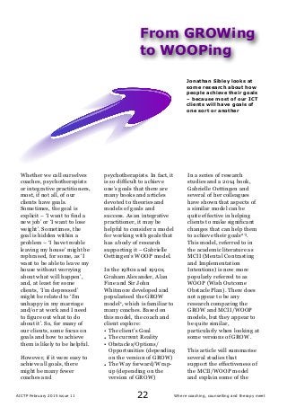 Where coaching, counselling and therapy meetAICTP February 2015 issue 11 22
Whether we call ourselves
coaches, psychotherapists
or integrative practitioners,
most, if not all, of our
clients have goals.
Sometimes, the goal is
explicit – ‘I want to find a
new job’ or ‘I want to lose
weight’. Sometimes, the
goal is hidden within a
problem – ‘I have trouble
leaving my house’ might be
rephrased, for some, as ‘I
want to be able to leave my
house without worrying
about what will happen’,
and, at least for some
clients, ‘I’m depressed’
might be related to ‘I’m
unhappy in my marriage
and/or at work and I need
to figure out what to do
about it’. So, for many of
our clients, some focus on
goals and how to achieve
them is likely to be helpful.
However, if it were easy to
achieve all goals, there
might be many fewer
coaches and
psychotherapists. In fact, it
is so difficult to achieve
one’s goals that there are
many books and articles
devoted to theories and
models of goals and
success. As an integrative
practitioner, it may be
helpful to consider a model
for working with goals that
has a body of research
supporting it – Gabrielle
Oettingen’s WOOP model.
In the 1980s and 1990s,
Graham Alexander, Alan
Fine and Sir John
Whitmore developed and
popularised the GROW
model1, which is familiar to
many coaches. Based on
this model, the coach and
client explore:
• The client’s Goal
• The current Reality
• Obstacles/Options/
Opportunities (depending
on the version of GROW)
• The Way forward/Wrap-
up (depending on the
version of GROW)
In a series of research
studies and a 2014 book,
Gabrielle Oettingen and
several of her colleagues
have shown that aspects of
a similar model can be
quite effective in helping
clients to make significant
changes that can help them
to achieve their goals2-5.
This model, referred to in
the academic literature as
MCII (Mental Contrasting
and Implementation
Intentions) is now more
popularly referred to as
WOOP (Wish Outcome
Obstacle Plan). There does
not appear to be any
research comparing the
GROW and MCII/WOOP
models, but they appear to
be quite similar,
particularly when looking at
some versions of GROW.
This article will summarise
several studies that
support the effectiveness of
the MCII/WOOP model
and explain some of the
From GROWing
to WOOPing
Jonathan Sibley looks at
some research about how
people achieve their goals
– because most of our ICT
clients will have goals of
one sort or another
 