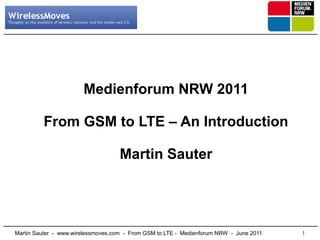 Medienforum NRW 2011

         From GSM to LTE – An Introduction

                                    Martin Sauter




Martin Sauter - www.wirelessmoves.com - From GSM to LTE - Medienforum NRW - June 2011   1
 