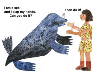 I am a seal
and I clap my hands.
Can you do it?
I can do it!
 