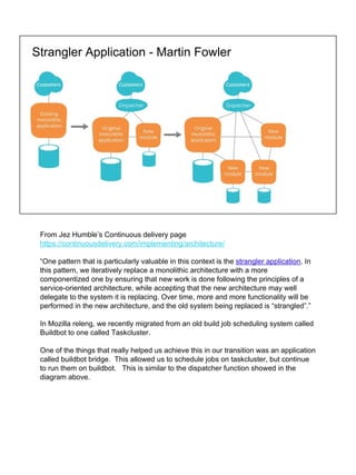 Strangler Application - Martin Fowler
From Jez Humble’s Continuous delivery page
https://continuousdelivery.com/implementing/architecture/
“One pattern that is particularly valuable in this context is the strangler application. In
this pattern, we iteratively replace a monolithic architecture with a more
componentized one by ensuring that new work is done following the principles of a
service-oriented architecture, while accepting that the new architecture may well
delegate to the system it is replacing. Over time, more and more functionality will be
performed in the new architecture, and the old system being replaced is “strangled”.”
In Mozilla releng, we recently migrated from an old build job scheduling system called
Buildbot to one called Taskcluster.
One of the things that really helped us achieve this in our transition was an application
called buildbot bridge. This allowed us to schedule jobs on taskcluster, but continue
to run them on buildbot. This is similar to the dispatcher function showed in the
diagram above.
 