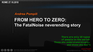 Page  ‹N›
Except where otherwise noted, this work is licensed under
http://creativecommons.org/licenses/by-nc-sa/3.0/
ROME 27.10.2018
Andrea Pompili
apompili@hotmail.com – Xilogic Corp.
FROM HERO TO ZERO:
The FatalNoise neverending story
Andrea Pompili
There are only 10 types
of people in the world:
Those who understand binary,
and those who don't
 
