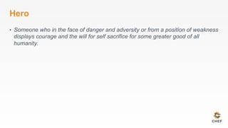 Hero
•  Someone who in the face of danger and adversity or from a position of weakness
displays courage and the will for self sacrifice for some greater good of all
humanity.
 