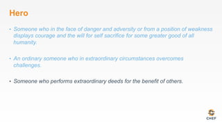 Hero
•  Someone who in the face of danger and adversity or from a position of weakness
displays courage and the will for self sacrifice for some greater good of all
humanity.
•  An ordinary someone who in extraordinary circumstances overcomes
challenges.
•  Someone who performs extraordinary deeds for the benefit of others.
 