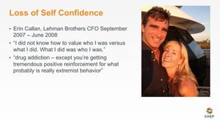 Loss of Self Confidence
•  Erin Callan, Lehman Brothers CFO September
2007 – June 2008
•  “I did not know how to value who I was versus
what I did. What I did was who I was.”
•  “drug addiction – except you’re getting
tremendous positive reinforcement for what
probably is really extremist behavior”
 