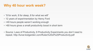 Why 40 hour work week?
•  “8 for work, 8 for sleep, 8 for what we will”
•  12 years of experimentation by Henry Ford
•  <40 hours people weren’t working enough
•  >60 hours gives a small productivity boost in short term
•  Source: Laws of Productivity, 8 Productivity Experiments you don’t need to
repeat. http://lunar.lostgarden.com/Rules%20of%20Productivity.pdf
 