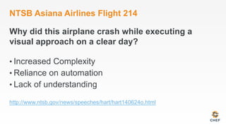 NTSB Asiana Airlines Flight 214
Why did this airplane crash while executing a
visual approach on a clear day?
• Increased Complexity
• Reliance on automation
• Lack of understanding
http://www.ntsb.gov/news/speeches/hart/hart140624o.html
 