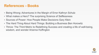 References - Books
•  Being Wrong: Adventures in the Margin of Error Kathryn Schulz
•  What makes a Hero? The surprising Science of Selflessness
•  Sources of Power: How People Make Decisions Gary Klein
•  The Hard Thing About Hard Things: Building a Business Ben Horowitz
•  Thrive: The Third Metric to Redefining Success and creating a life of well-being,
wisdom, and wonder Arianna Huffington
 