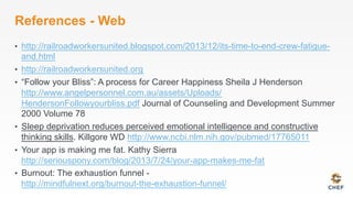 References - Web
•  http://railroadworkersunited.blogspot.com/2013/12/its-time-to-end-crew-fatigue-
and.html
•  http://railroadworkersunited.org
•  “Follow your Bliss”: A process for Career Happiness Sheila J Henderson
http://www.angelpersonnel.com.au/assets/Uploads/
HendersonFollowyourbliss.pdf Journal of Counseling and Development Summer
2000 Volume 78
•  Sleep deprivation reduces perceived emotional intelligence and constructive
thinking skills. Killgore WD http://www.ncbi.nlm.nih.gov/pubmed/17765011
•  Your app is making me fat. Kathy Sierra
http://seriouspony.com/blog/2013/7/24/your-app-makes-me-fat
•  Burnout: The exhaustion funnel -
http://mindfulnext.org/burnout-the-exhaustion-funnel/
 