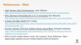 References - Web
•  High Tempo, High Consequence. John Allspaw.
http://www.kitchensoap.com/2014/03/13/high-tempo-high-consequence/
•  Why Germany Dominates the U.S. in Innovation Dan Breznitz
http://blogs.hbr.org/2014/05/why-germany-dominates-the-u-s-in-innovation/
•  Is there Life After Work? Erin Callan
http://www.nytimes.com/2013/03/10/opinion/sunday/is-there-life-after-work.html?
smid=pl-share&_r=0
•  Former Lehman CFO Erin Callan’s Never Going Back. Sheelah Kolhatkar
http://www.businessweek.com/articles/2013-09-12/former-lehman-cfo-erin-
callans-never-going-back
•  Why Crunch modes doesn’t work: Six Lessons. Evan Robinson. http://
legacy.igda.org/why-crunch-modes-doesnt-work-six-lessons
 