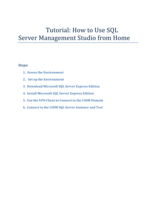 Tutorial: How to Use SQL
Server Management Studio from Home
Steps:
1. Assess the Environment
2. Set up the Environment
3. Download Microsoft SQL Server Express Edition
4. Install Microsoft SQL Server Express Edition
5. Use the VPN Client to Connect to the CIDM Domain
6. Connect to the CIDM SQL Server Instance and Test
 