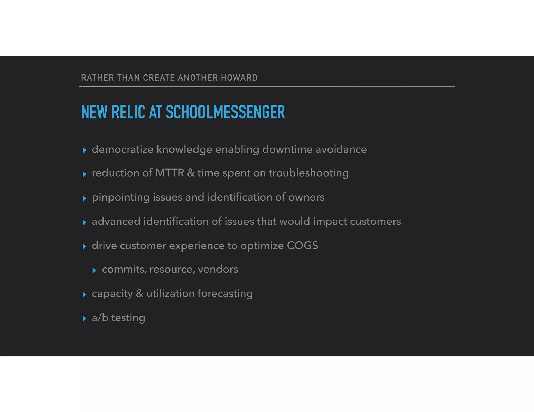 RATHER THAN CREATE ANOTHER HOWARD
NEW RELIC AT SCHOOLMESSENGER
▸ democratize knowledge enabling downtime avoidance
▸ reduction of MTTR & time spent on troubleshooting
▸ pinpointing issues and identiﬁcation of owners
▸ advanced identiﬁcation of issues that would impact customers
▸ drive customer experience to optimize COGS
▸ commits, resource, vendors
▸ capacity & utilization forecasting
▸ a/b testing
 