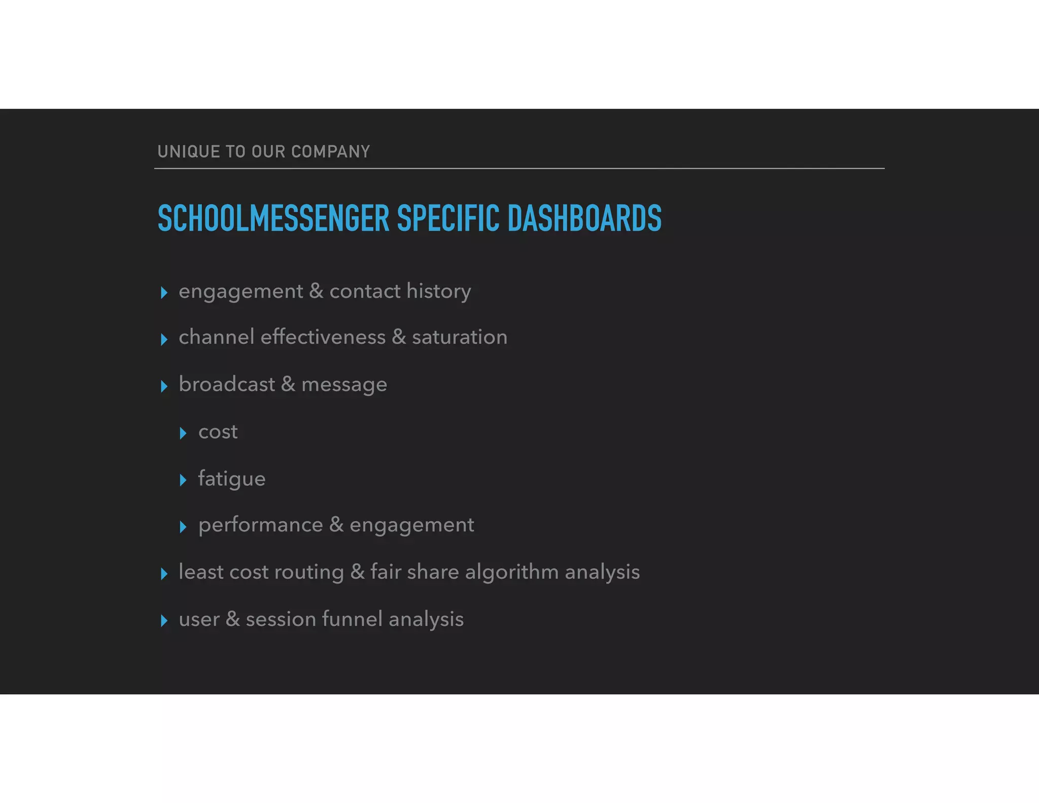 UNIQUE TO OUR COMPANY
SCHOOLMESSENGER SPECIFIC DASHBOARDS
▸ engagement & contact history
▸ channel effectiveness & saturation
▸ broadcast & message
▸ cost
▸ fatigue
▸ performance & engagement
▸ least cost routing & fair share algorithm analysis
▸ user & session funnel analysis
 