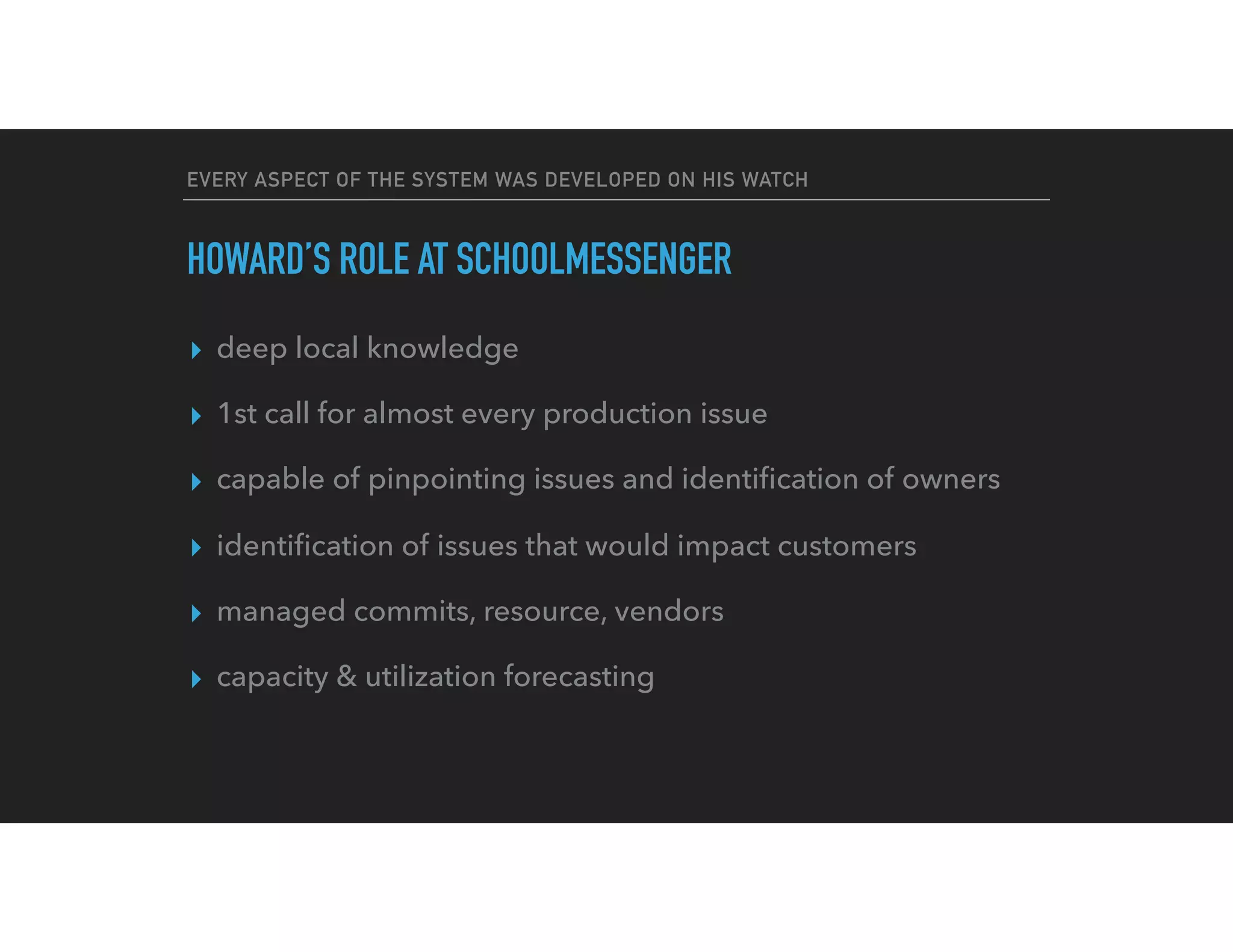 EVERY ASPECT OF THE SYSTEM WAS DEVELOPED ON HIS WATCH
HOWARD’S ROLE AT SCHOOLMESSENGER
▸ deep local knowledge
▸ 1st call for almost every production issue
▸ capable of pinpointing issues and identiﬁcation of owners
▸ identiﬁcation of issues that would impact customers
▸ managed commits, resource, vendors
▸ capacity & utilization forecasting
 