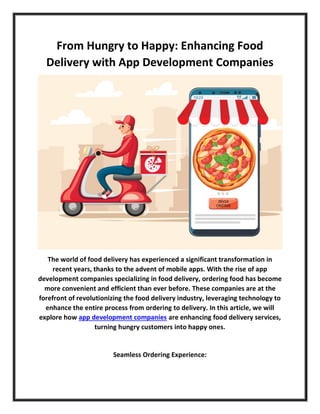 From Hungry to Happy: Enhancing Food
Delivery with App Development Companies
The world of food delivery has experienced a significant transformation in
recent years, thanks to the advent of mobile apps. With the rise of app
development companies specializing in food delivery, ordering food has become
more convenient and efficient than ever before. These companies are at the
forefront of revolutionizing the food delivery industry, leveraging technology to
enhance the entire process from ordering to delivery. In this article, we will
explore how app development companies are enhancing food delivery services,
turning hungry customers into happy ones.
Seamless Ordering Experience:
 