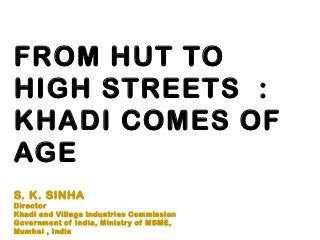 FROM HUT TO
HIGH STREETS :
KHADI COMES OF
AGE
S. K. SINHA
Director
Khadi and Village Industries Commission
Government of India, Ministry of MSME,
Mumbai , India
 