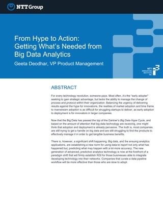 From Hype to Action:
Getting What’s Needed from
Big Data Analytics
Geeta Deodhar, VP Product Management
ABSTRACT
For every technology revolution, someone pays. Most often, it’s the “early adopter”
seeking to gain strategic advantage, but lacks the ability to manage the change of
process and protocol within their organization. Balancing the urgency of delivering
results against the hype for innovations, the realities of market adoption and time frame
to mainstream adoption is as difficult for struggling startups to deliver, as early adoption
to deployment is for innovators in larger companies.
Now that the Big Data has passed the top of the Gartner’s Big Data Hype Cycle, and
based on the amount of attention that big data technology are receiving, one might
think that adoption and deployment is already pervasive. The truth is, most companies
are still trying to get a handle on big data and are still struggling to find the products to
effectively manage it in order to get tangible business benefits.
There is, however, a significant shift happening. Big data, and the ensuing analytics
applications, are establishing a new norm for using data to report not only what has
happened but, predicting what may happen with a lot more accuracy. The new
generation of advanced, predictive analytics technology is now at the forefront of a
paradigm shift that will firmly establish ROI for those businesses able to integrate
developing technology into their networks. Companies that curate a data pipeline
workflow will be more effective than those who are slow to adopt.
 