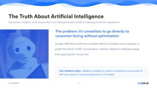 Conﬁdential
The Truth About Artificial Intelligence
Executives imagine an AI engine that can replace humans while increasing customer experience
3
Google, IBM, Microsoft have invested billions of dollars into AI engines to
power the future of B2C conversation, and the industry is still years away
from passing the Turing Test.
The problem: it’s unrealistic to go directly to
consumer facing without optimization
How SaleMove helps - SaleMove enables our clients to implement conversation AI
with zero impact on customer experience in 3-6 weeks.
 
