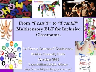 From “I can’t!” to “I can!!!!”
Multisensory ELT for Inclusive
Classrooms.
  
1st Young Learners’ Conference1st Young Learners’ Conference
British Council, ChileBritish Council, Chile
October 2015October 2015
Susan Hillyard B.Ed. (Hons)Susan Hillyard B.Ed. (Hons)
http://susanhillyard.blogspot.com.ar/http://susanhillyard.blogspot.com.ar/
 