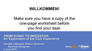 A PAGE FOR BIG BOLDBULLET ITEMS
FROM ICONIC TO INNOVATIVE:
An Exploration of the Club Experience
Danielle Lallement, District Governor-
Nominee Designate
5 June 2019
WILLKOMMEN!
Make sure you have a copy of the
one-page worksheet before
you find your seat.
 