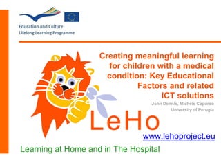 Creating meaningful learning
for children with a medical
condition: Key Educational
Factors and related
ICT solutions
John Dennis, Michele Capurso
University of Perugia
LeHo
Learning at Home and in The Hospital
www.lehoproject.eu
 