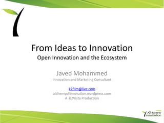 From Ideas to Innovation
 Open Innovation and the Ecosystem

        Javed Mohammed
      Innovation and Marketing Consultant

               k2film@live.com
      alchemyofinnovation.wordpress.com
            A K2Vista Production
 