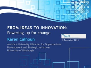 FROM IDEAS TO INNOVATION:
Powering up for change
Karen Calhoun                                       2 December 2011
Assistant University Librarian for Organizational
Development and Strategic Initiatives
University of Pittsburgh
 