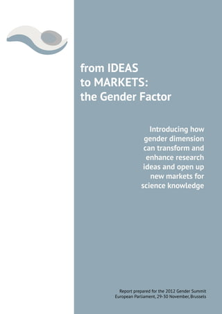 from IDEAS
to MARKETS:
the Gender Factor

                     Introducing how
                   gender dimension
                   can transform and
                    enhance research
                   ideas and open up
                     new markets for
                  science knowledge




        Report prepared for the 2012 Gender Summit
      European Parliament, 29-30 November, Brussels
 