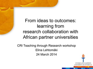 From ideas to outcomes:
learning from
research collaboration with
African partner universities
CRI Teaching through Research workshop
Elina Lehtomäki
24 March 2014
 