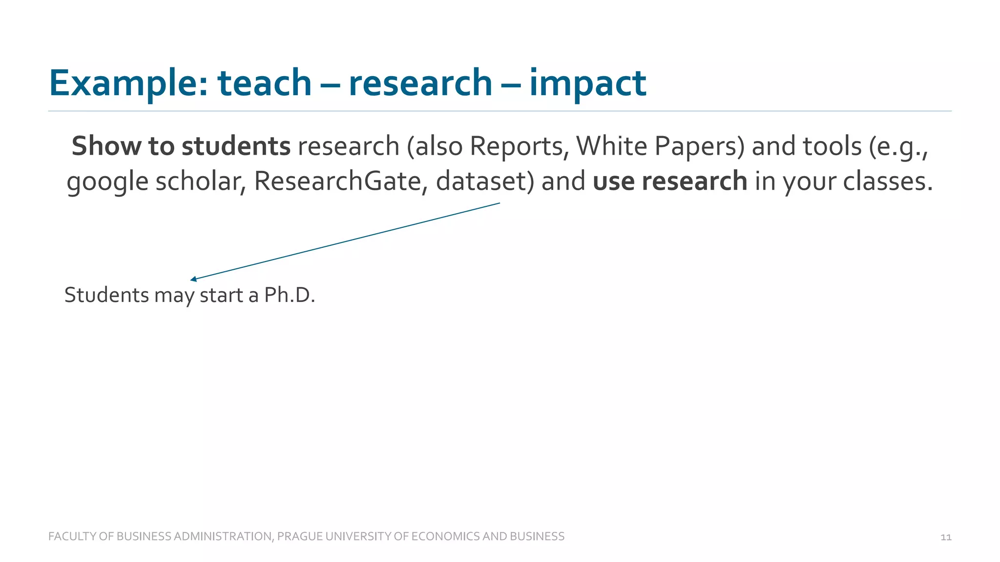 Example: teach – research – impact
Show to students research (also Reports, White Papers) and tools (e.g.,
google scholar, ResearchGate, dataset) and use research in your classes.
FACULTYOF BUSINESS ADMINISTRATION, PRAGUE UNIVERSITYOF ECONOMICS AND BUSINESS 11
Students may start a Ph.D.
 