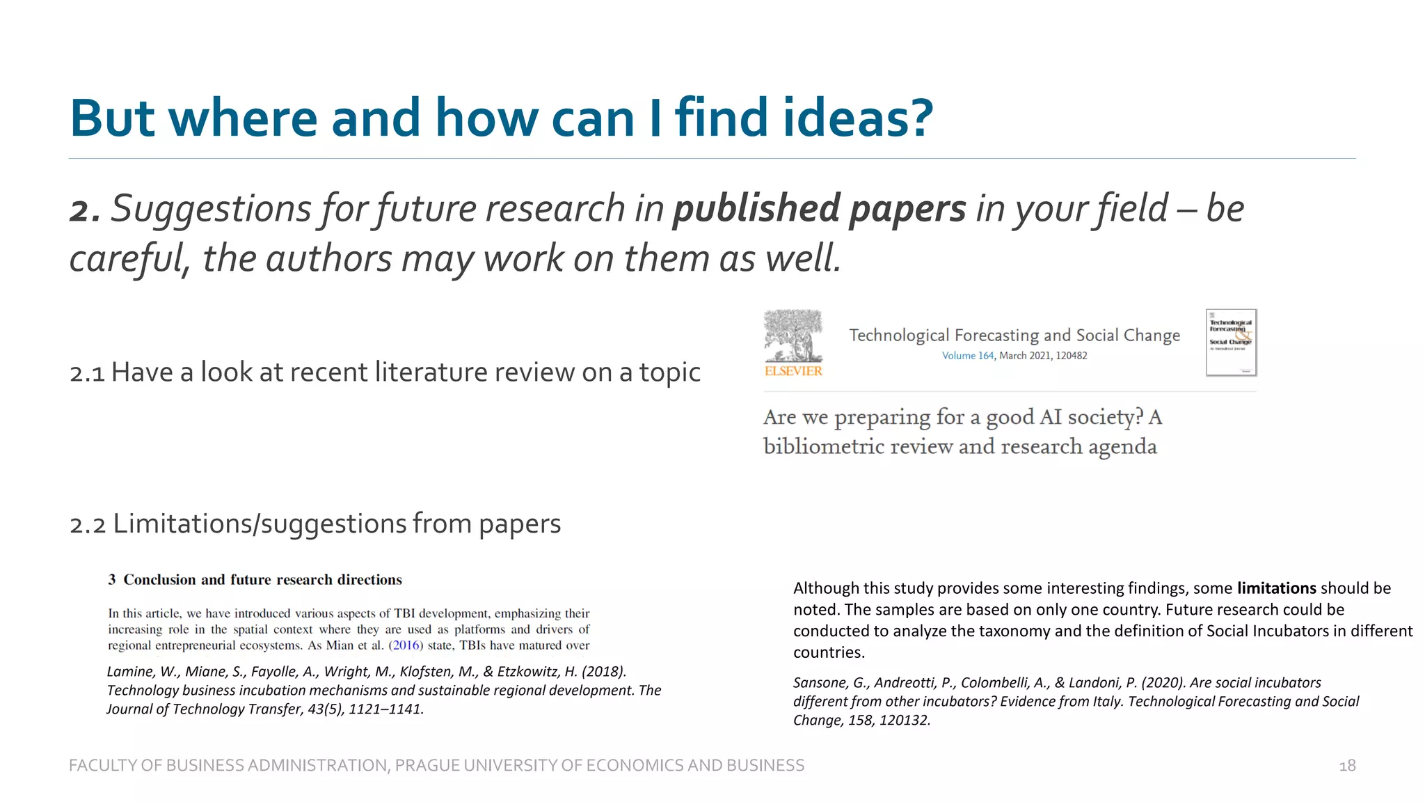 But where and how can I find ideas?
2. Suggestions for future research in published papers in your field – be
careful, the authors may work on them as well.
FACULTYOF BUSINESS ADMINISTRATION, PRAGUE UNIVERSITYOF ECONOMICS AND BUSINESS 18
2.1 Have a look at recent literature review on a topic
2.2 Limitations/suggestions from papers
Lamine, W., Miane, S., Fayolle, A., Wright, M., Klofsten, M., & Etzkowitz, H. (2018).
Technology business incubation mechanisms and sustainable regional development. The
Journal of Technology Transfer, 43(5), 1121–1141.
Although this study provides some interesting findings, some limitations should be
noted. The samples are based on only one country. Future research could be
conducted to analyze the taxonomy and the definition of Social Incubators in different
countries.
Sansone, G., Andreotti, P., Colombelli, A., & Landoni, P. (2020). Are social incubators
different from other incubators? Evidence from Italy. Technological Forecasting and Social
Change, 158, 120132.
 