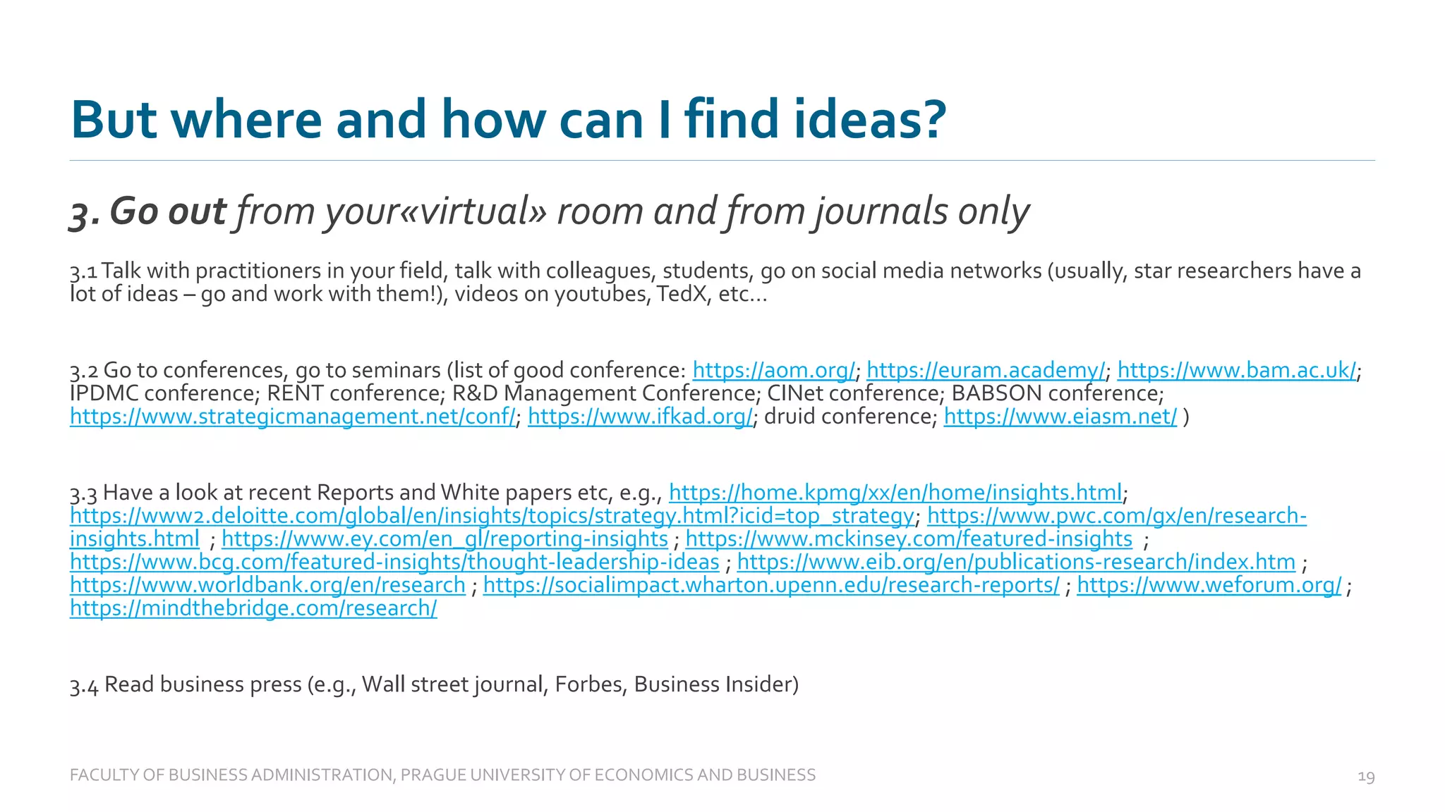 But where and how can I find ideas?
3. Go out from your«virtual» room and from journals only
FACULTYOF BUSINESS ADMINISTRATION, PRAGUE UNIVERSITYOF ECONOMICS AND BUSINESS 19
3.1Talk with practitioners in your field, talk with colleagues, students, go on social media networks (usually, star researchers have a
lot of ideas – go and work with them!), videos on youtubes,TedX, etc…
3.2 Go to conferences, go to seminars (list of good conference: https://aom.org/; https://euram.academy/; https://www.bam.ac.uk/;
IPDMC conference; RENT conference; R&D Management Conference; CINet conference; BABSON conference;
https://www.strategicmanagement.net/conf/; https://www.ifkad.org/; druid conference; https://www.eiasm.net/ )
3.3 Have a look at recent Reports and White papers etc, e.g., https://home.kpmg/xx/en/home/insights.html;
https://www2.deloitte.com/global/en/insights/topics/strategy.html?icid=top_strategy; https://www.pwc.com/gx/en/research-
insights.html ; https://www.ey.com/en_gl/reporting-insights ; https://www.mckinsey.com/featured-insights ;
https://www.bcg.com/featured-insights/thought-leadership-ideas ; https://www.eib.org/en/publications-research/index.htm ;
https://www.worldbank.org/en/research ; https://socialimpact.wharton.upenn.edu/research-reports/ ; https://www.weforum.org/ ;
https://mindthebridge.com/research/
3.4 Read business press (e.g., Wall street journal, Forbes, Business Insider)
 