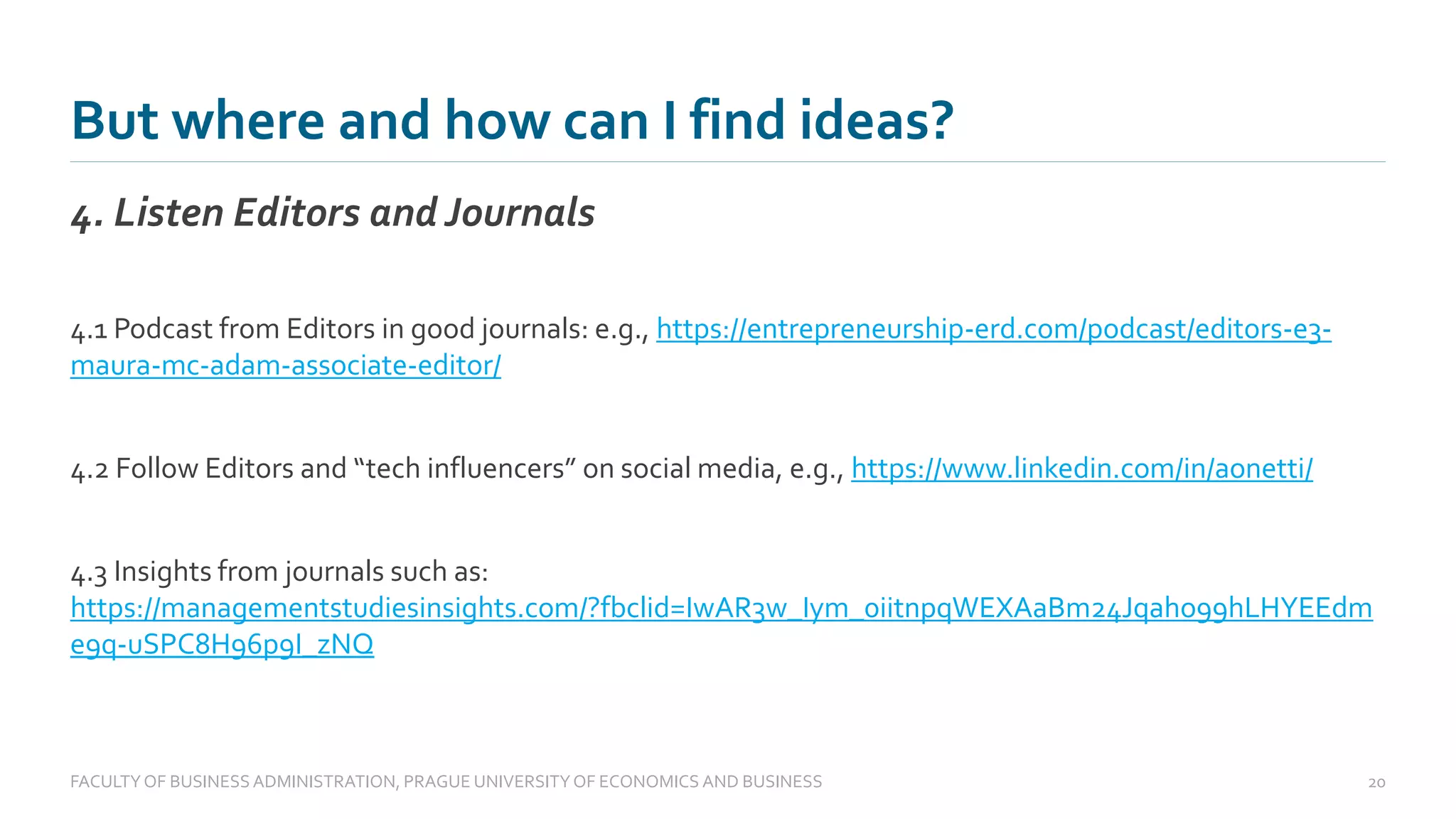 But where and how can I find ideas?
4. Listen Editors and Journals
FACULTYOF BUSINESS ADMINISTRATION, PRAGUE UNIVERSITYOF ECONOMICS AND BUSINESS 20
4.1 Podcast from Editors in good journals: e.g., https://entrepreneurship-erd.com/podcast/editors-e3-
maura-mc-adam-associate-editor/
4.2 Follow Editors and “tech influencers” on social media, e.g., https://www.linkedin.com/in/aonetti/
4.3 Insights from journals such as:
https://managementstudiesinsights.com/?fbclid=IwAR3w_Iym_0iitnpqWEXAaBm24Jqaho99hLHYEEdm
e9q-uSPC8H96p9I_zNQ
 