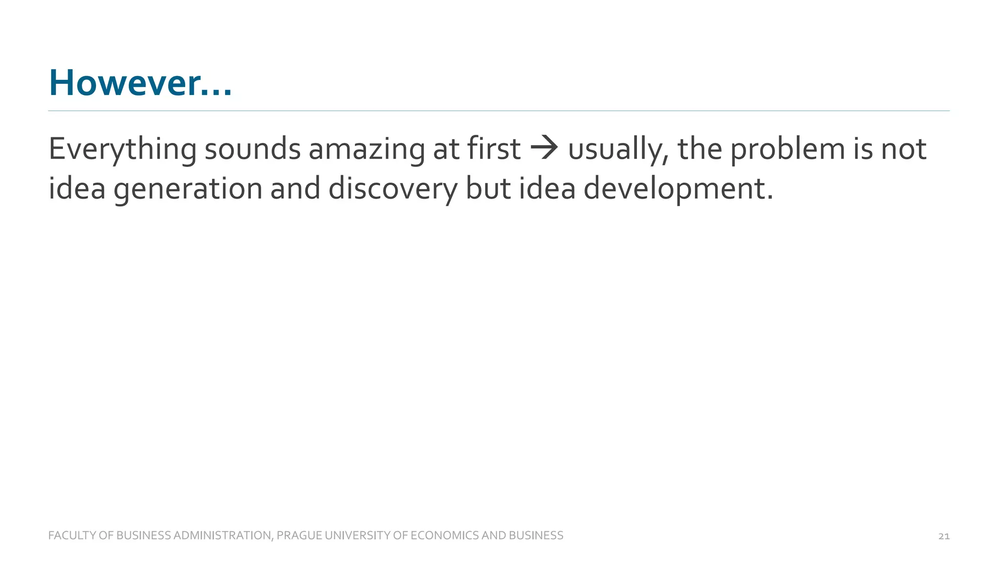 However…
Everything sounds amazing at first → usually, the problem is not
idea generation and discovery but idea development.
FACULTYOF BUSINESS ADMINISTRATION, PRAGUE UNIVERSITYOF ECONOMICS AND BUSINESS 21
 
