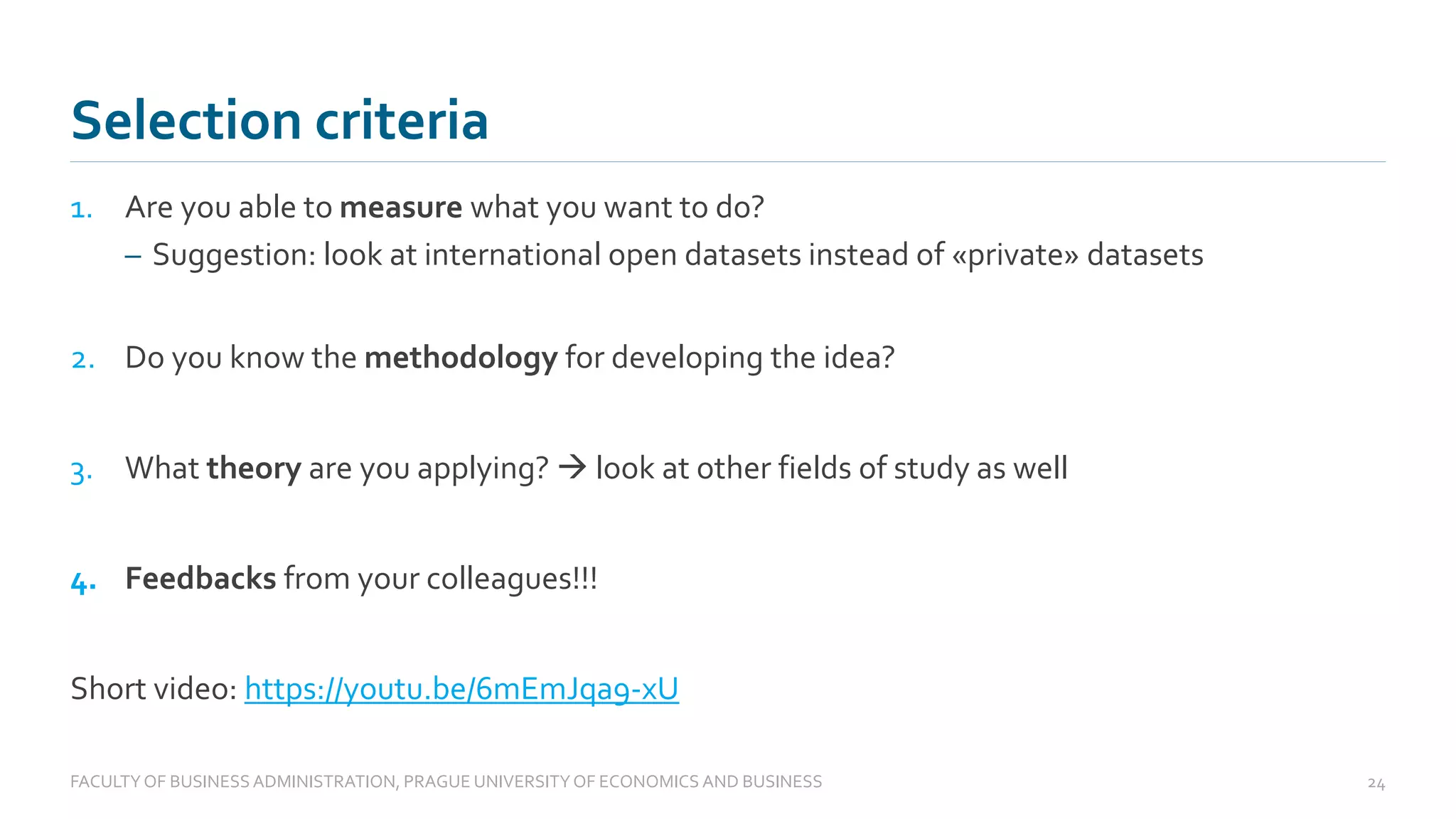 1. Are you able to measure what you want to do?
– Suggestion: look at international open datasets instead of «private» datasets
2. Do you know the methodology for developing the idea?
3. What theory are you applying? → look at other fields of study as well
4. Feedbacks from your colleagues!!!
Short video: https://youtu.be/6mEmJqa9-xU
Selection criteria
FACULTYOF BUSINESS ADMINISTRATION, PRAGUE UNIVERSITYOF ECONOMICS AND BUSINESS 24
 