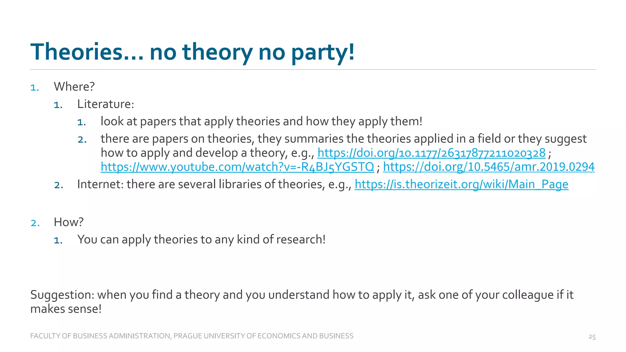1. Where?
1. Literature:
1. look at papers that apply theories and how they apply them!
2. there are papers on theories, they summaries the theories applied in a field or they suggest
how to apply and develop a theory, e.g., https://doi.org/10.1177/26317877211020328 ;
https://www.youtube.com/watch?v=-R4BJ5YGSTQ ; https://doi.org/10.5465/amr.2019.0294
2. Internet: there are several libraries of theories, e.g., https://is.theorizeit.org/wiki/Main_Page
2. How?
1. You can apply theories to any kind of research!
Suggestion: when you find a theory and you understand how to apply it, ask one of your colleague if it
makes sense!
Theories… no theory no party!
FACULTYOF BUSINESS ADMINISTRATION, PRAGUE UNIVERSITYOF ECONOMICS AND BUSINESS 25
 