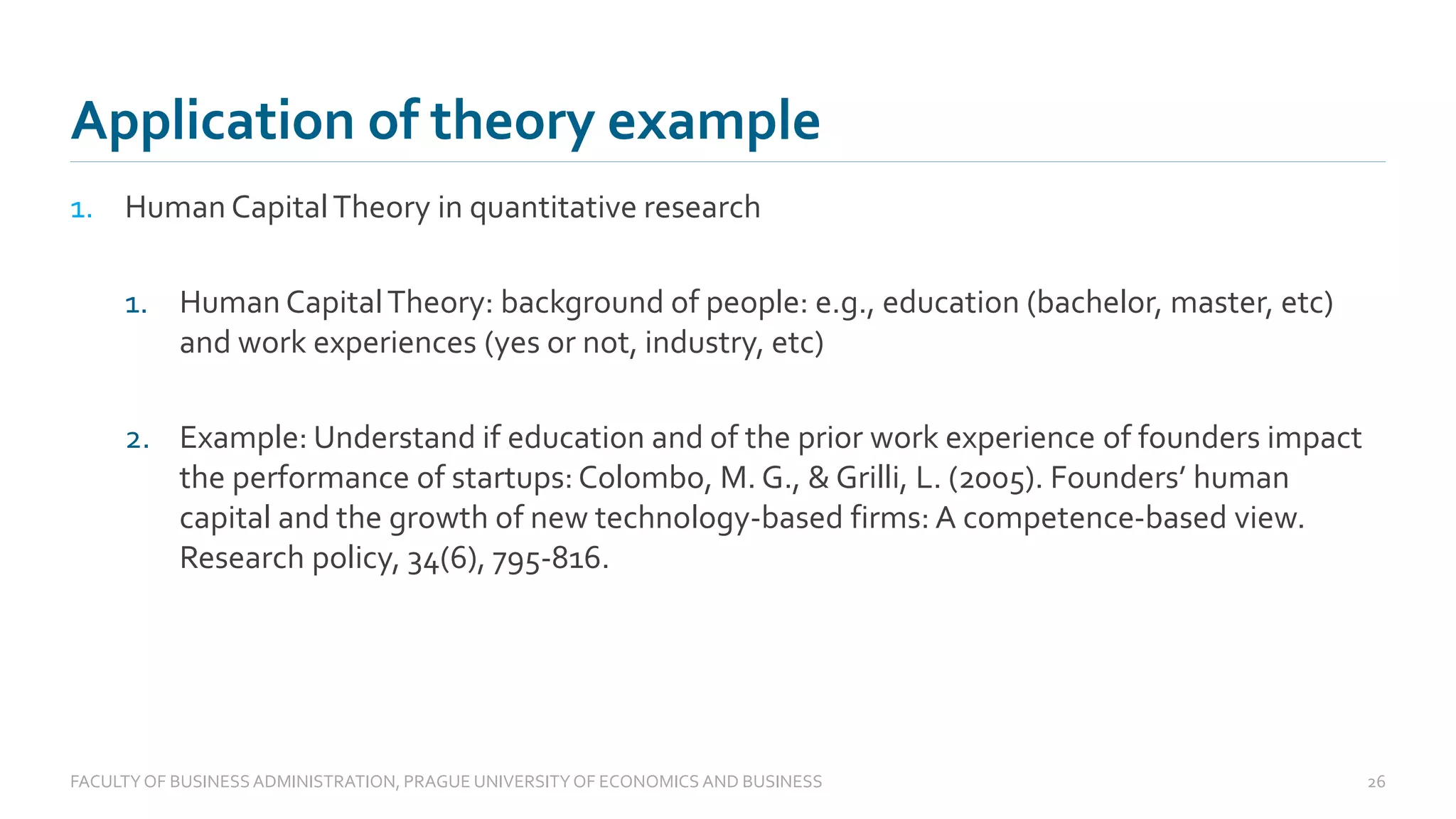 1. Human CapitalTheory in quantitative research
1. Human CapitalTheory: background of people: e.g., education (bachelor, master, etc)
and work experiences (yes or not, industry, etc)
2. Example: Understand if education and of the prior work experience of founders impact
the performance of startups: Colombo, M. G., & Grilli, L. (2005). Founders’ human
capital and the growth of new technology-based firms: A competence-based view.
Research policy, 34(6), 795-816.
Application of theory example
FACULTYOF BUSINESS ADMINISTRATION, PRAGUE UNIVERSITYOF ECONOMICS AND BUSINESS 26
 