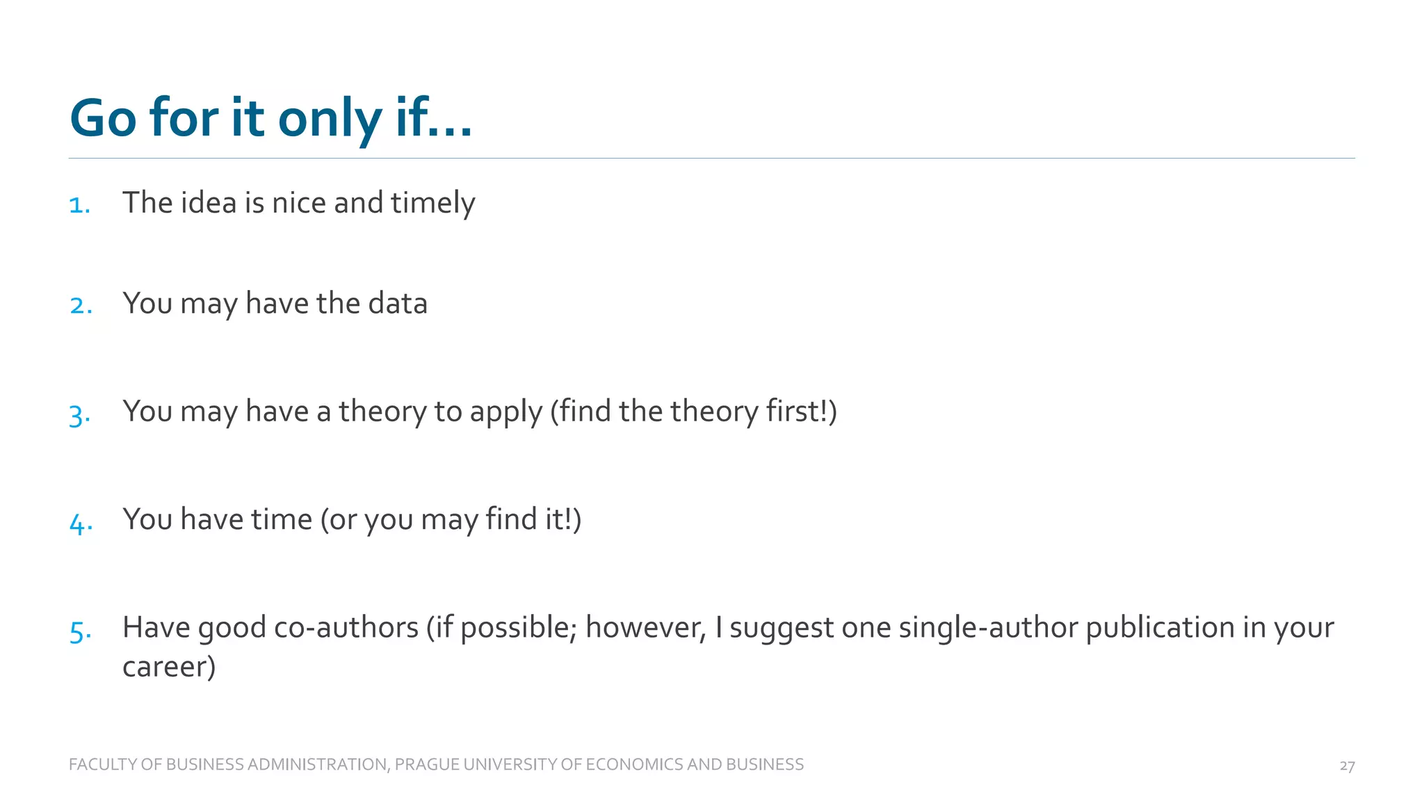 1. The idea is nice and timely
2. You may have the data
3. You may have a theory to apply (find the theory first!)
4. You have time (or you may find it!)
5. Have good co-authors (if possible; however, I suggest one single-author publication in your
career)
Go for it only if…
FACULTYOF BUSINESS ADMINISTRATION, PRAGUE UNIVERSITYOF ECONOMICS AND BUSINESS 27
 