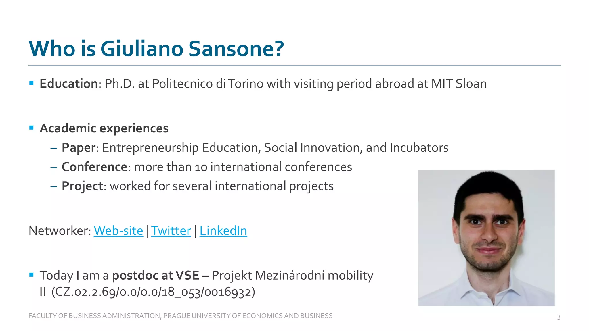 Who is Giuliano Sansone?
▪ Education: Ph.D. at Politecnico diTorino with visiting period abroad at MIT Sloan
▪ Academic experiences
– Paper: Entrepreneurship Education, Social Innovation, and Incubators
– Conference: more than 10 international conferences
– Project: worked for several international projects
Networker: Web-site |Twitter | LinkedIn
▪ Today I am a postdoc atVSE – Projekt Mezinárodní mobility
II (CZ.02.2.69/0.0/0.0/18_053/0016932)
FACULTYOF BUSINESS ADMINISTRATION, PRAGUE UNIVERSITYOF ECONOMICS AND BUSINESS 3
 