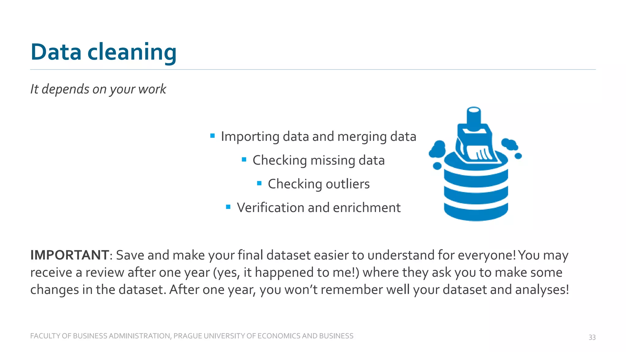It depends on your work
▪ Importing data and merging data
▪ Checking missing data
▪ Checking outliers
▪ Verification and enrichment
IMPORTANT: Save and make your final dataset easier to understand for everyone!You may
receive a review after one year (yes, it happened to me!) where they ask you to make some
changes in the dataset.After one year, you won’t remember well your dataset and analyses!
Data cleaning
FACULTYOF BUSINESS ADMINISTRATION, PRAGUE UNIVERSITYOF ECONOMICS AND BUSINESS 33
 
