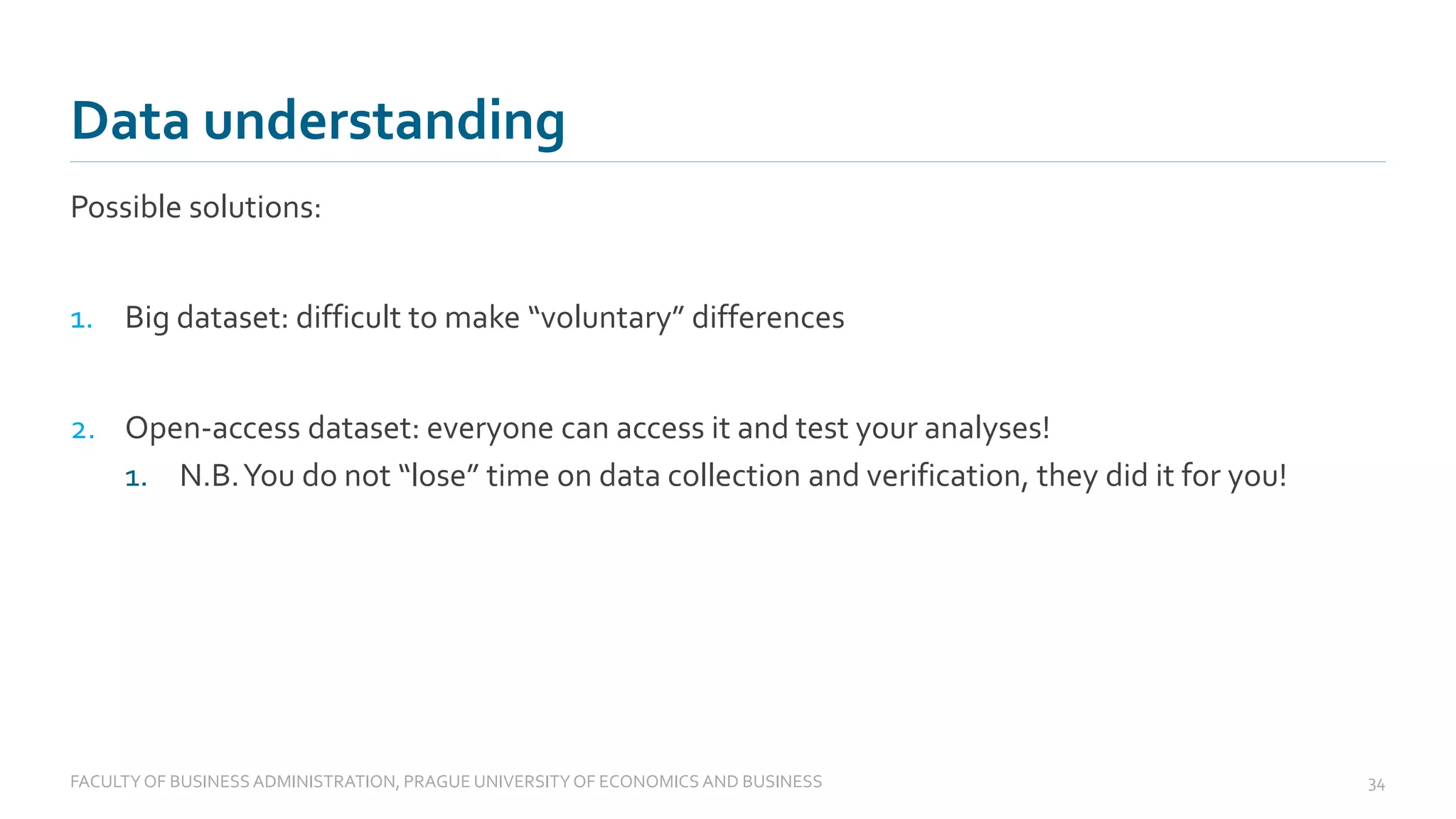 Data understanding
FACULTYOF BUSINESS ADMINISTRATION, PRAGUE UNIVERSITYOF ECONOMICS AND BUSINESS 34
Possible solutions:
1. Big dataset: difficult to make “voluntary” differences
2. Open-access dataset: everyone can access it and test your analyses!
1. N.B.You do not “lose” time on data collection and verification, they did it for you!
 