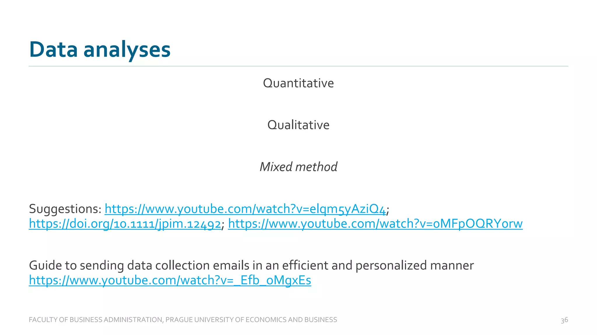 Quantitative
Qualitative
Mixed method
Suggestions: https://www.youtube.com/watch?v=elqm5yAziQ4;
https://doi.org/10.1111/jpim.12492; https://www.youtube.com/watch?v=0MFpOQRY0rw
Guide to sending data collection emails in an efficient and personalized manner
https://www.youtube.com/watch?v=_Efb_oMgxEs
Data analyses
FACULTYOF BUSINESS ADMINISTRATION, PRAGUE UNIVERSITYOF ECONOMICS AND BUSINESS 36
 
