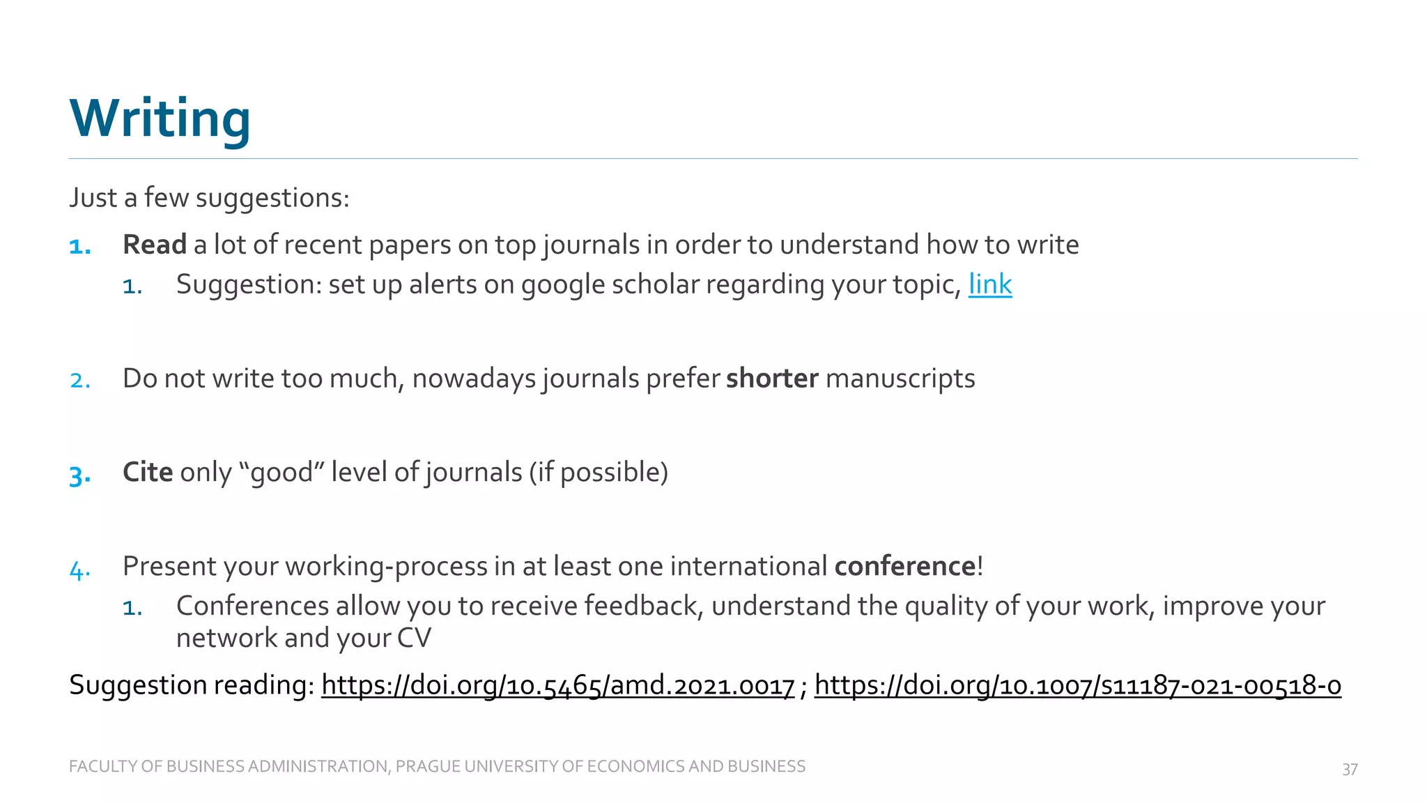 Just a few suggestions:
1. Read a lot of recent papers on top journals in order to understand how to write
1. Suggestion: set up alerts on google scholar regarding your topic, link
2. Do not write too much, nowadays journals prefer shorter manuscripts
3. Cite only “good” level of journals (if possible)
4. Present your working-process in at least one international conference!
1. Conferences allow you to receive feedback, understand the quality of your work, improve your
network and your CV
Suggestion reading: https://doi.org/10.5465/amd.2021.0017 ; https://doi.org/10.1007/s11187-021-00518-0
Writing
FACULTYOF BUSINESS ADMINISTRATION, PRAGUE UNIVERSITYOF ECONOMICS AND BUSINESS 37
 