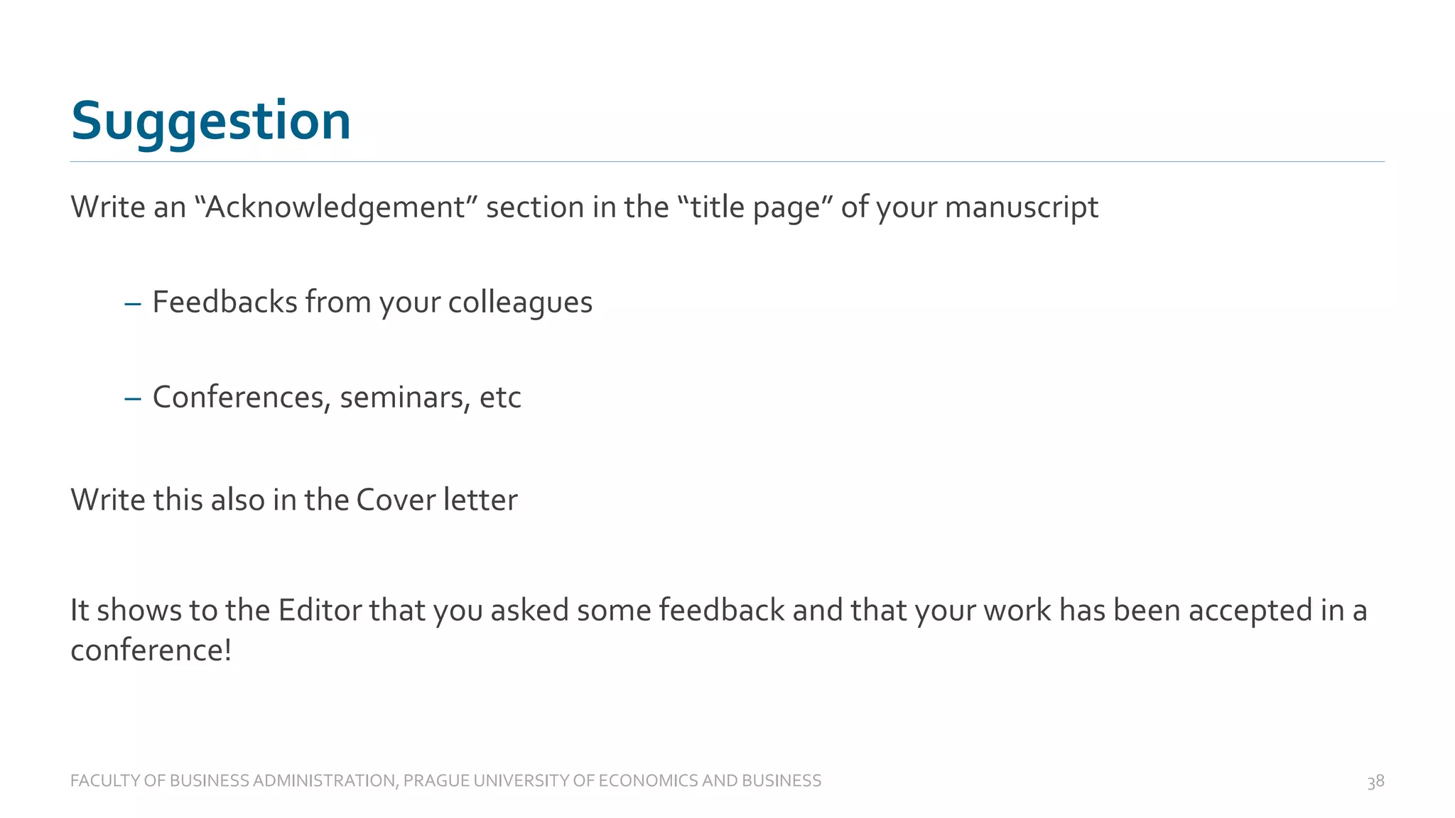 Write an “Acknowledgement” section in the “title page” of your manuscript
– Feedbacks from your colleagues
– Conferences, seminars, etc
Write this also in the Cover letter
It shows to the Editor that you asked some feedback and that your work has been accepted in a
conference!
Suggestion
FACULTYOF BUSINESS ADMINISTRATION, PRAGUE UNIVERSITYOF ECONOMICS AND BUSINESS 38
 