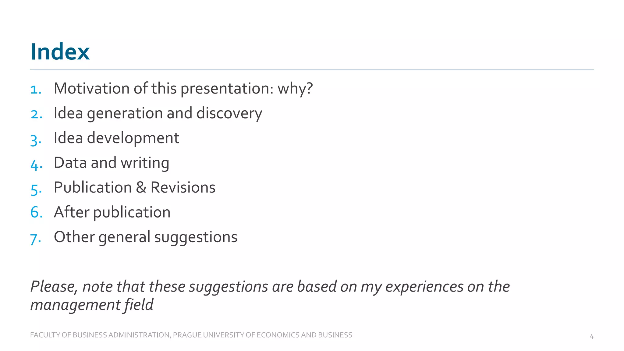 Index
1. Motivation of this presentation: why?
2. Idea generation and discovery
3. Idea development
4. Data and writing
5. Publication & Revisions
6. After publication
7. Other general suggestions
Please, note that these suggestions are based on my experiences on the
management field
FACULTYOF BUSINESS ADMINISTRATION, PRAGUE UNIVERSITYOF ECONOMICS AND BUSINESS 4
 