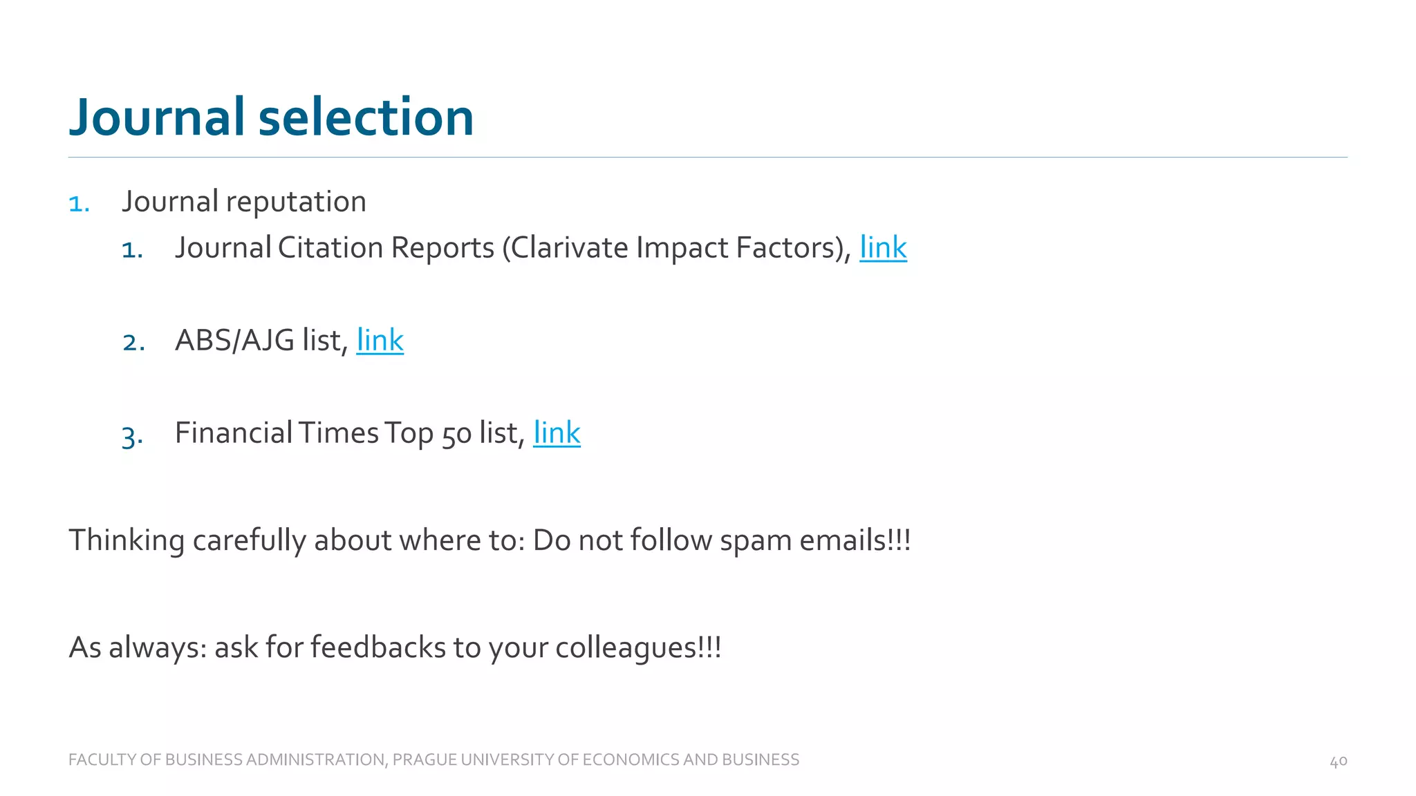 1. Journal reputation
1. Journal Citation Reports (Clarivate Impact Factors), link
2. ABS/AJG list, link
3. FinancialTimesTop 50 list, link
Thinking carefully about where to: Do not follow spam emails!!!
As always: ask for feedbacks to your colleagues!!!
Journal selection
FACULTYOF BUSINESS ADMINISTRATION, PRAGUE UNIVERSITYOF ECONOMICS AND BUSINESS 40
 