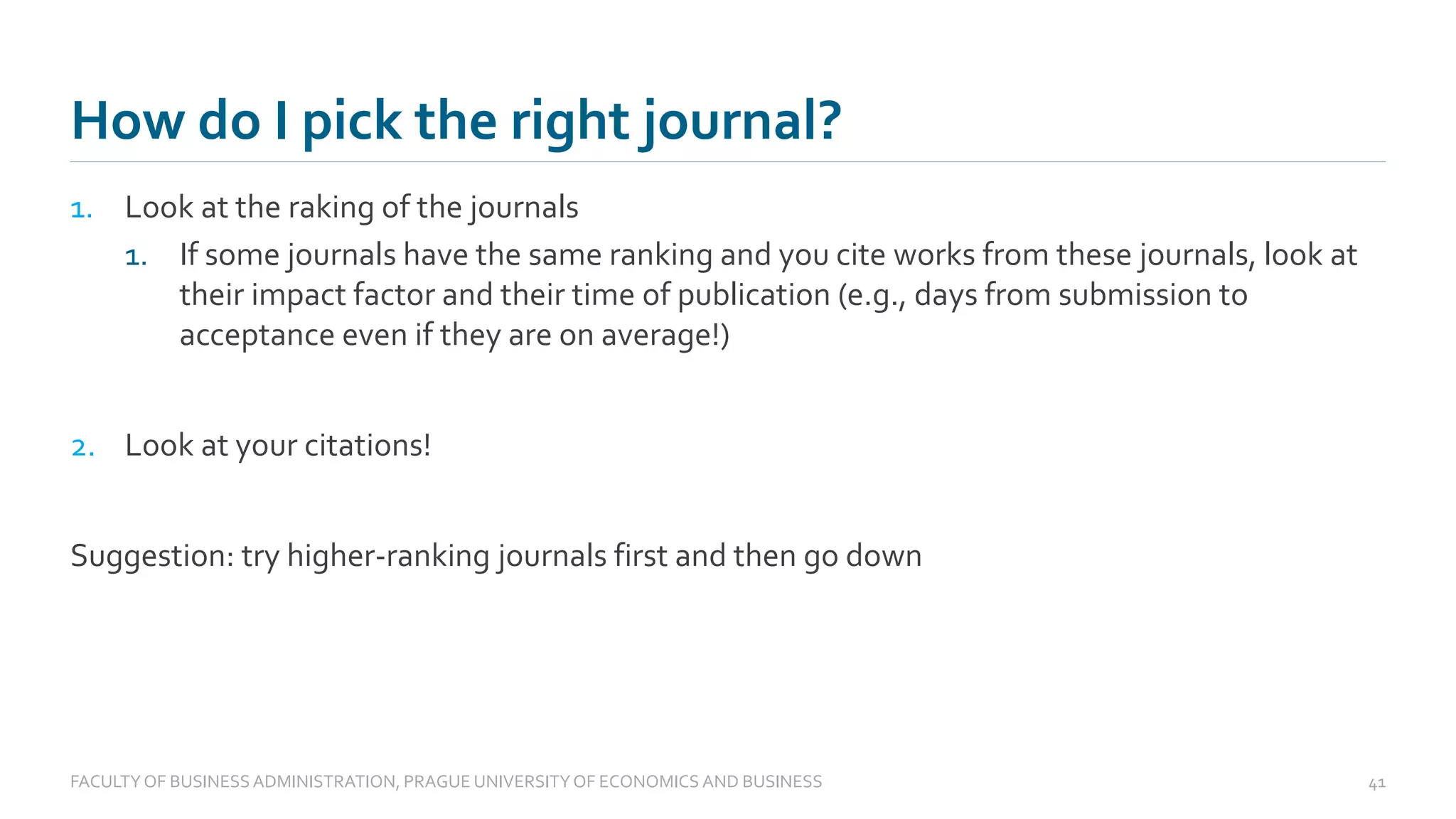 1. Look at the raking of the journals
1. If some journals have the same ranking and you cite works from these journals, look at
their impact factor and their time of publication (e.g., days from submission to
acceptance even if they are on average!)
2. Look at your citations!
Suggestion: try higher-ranking journals first and then go down
How do I pick the right journal?
FACULTYOF BUSINESS ADMINISTRATION, PRAGUE UNIVERSITYOF ECONOMICS AND BUSINESS 41
 